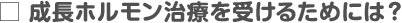 成長ホルモン治療を受けるためには？